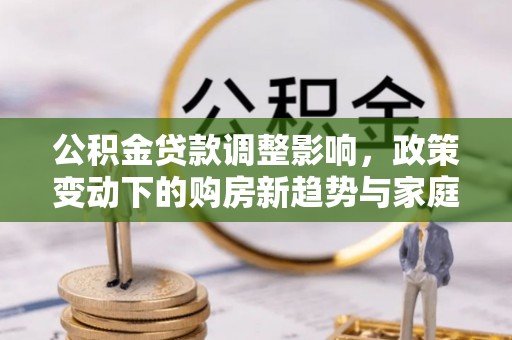 靖远公积金贷款调整影响，政策变动下的购房新趋势与家庭财务规划