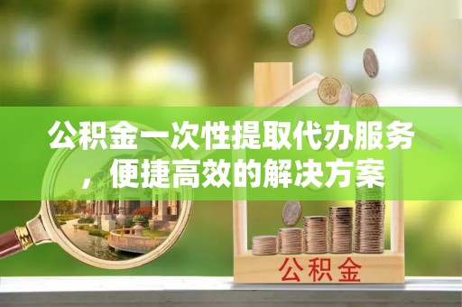 靖远公积金一次性提取代办服务，便捷高效的解决方案