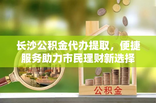 靖远长沙公积金代办提取，便捷服务助力市民理财新选择