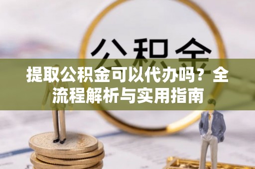 靖远提取公积金可以代办吗？全流程解析与实用指南