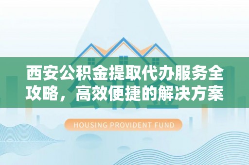 靖远西安公积金提取代办服务全攻略，高效便捷的解决方案