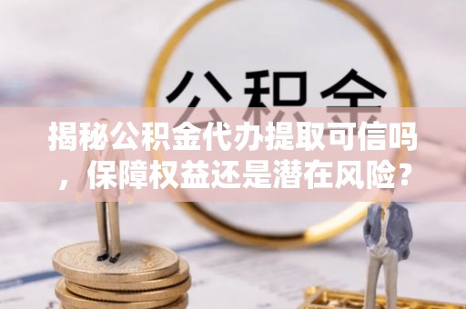 靖远揭秘公积金代办提取可信吗，保障权益还是潜在风险？