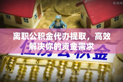 靖远离职公积金代办提取，高效解决你的资金需求