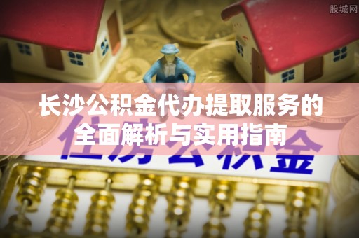 靖远长沙公积金代办提取服务的全面解析与实用指南