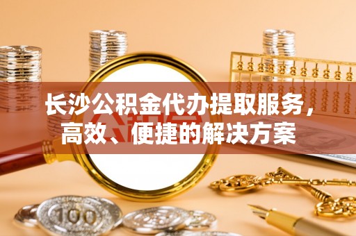 靖远长沙公积金代办提取服务，高效、便捷的解决方案