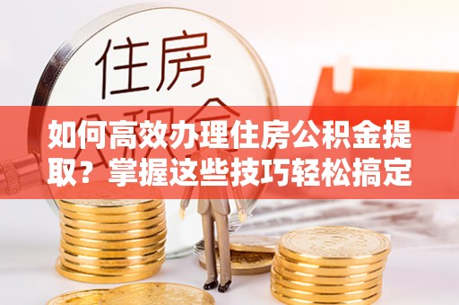 靖远如何高效办理住房公积金提取？掌握这些技巧轻松搞定