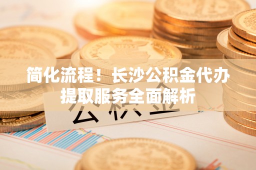 靖远简化流程！长沙公积金代办提取服务全面解析