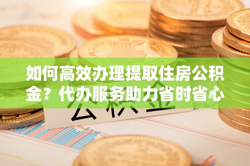 靖远如何高效办理提取住房公积金？代办服务助力省时省心
