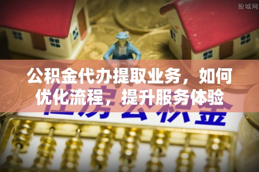 靖远公积金代办提取业务，如何优化流程，提升服务体验