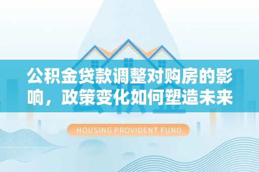 靖远公积金贷款调整对购房的影响，政策变化如何塑造未来住房市场