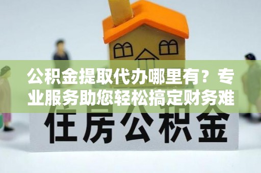 靖远公积金提取代办哪里有？专业服务助您轻松搞定财务难题
