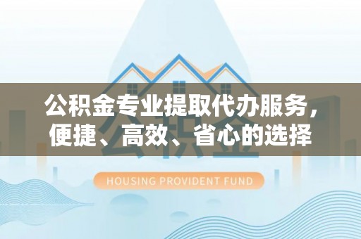 靖远公积金专业提取代办服务，便捷、高效、省心的选择