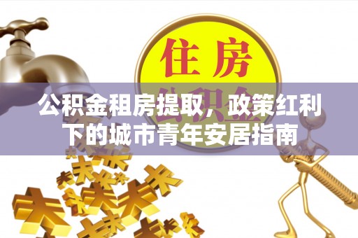 靖远公积金租房提取，政策红利下的城市青年安居指南
