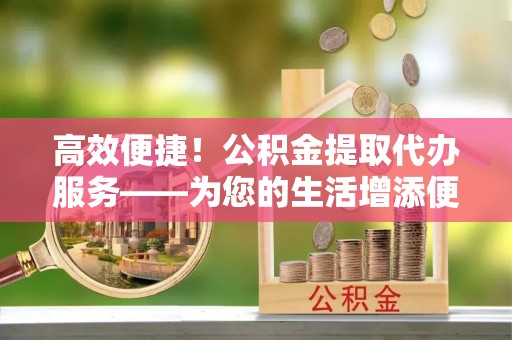 靖远高效便捷！公积金提取代办服务——为您的生活增添便利