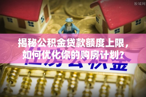 靖远揭秘公积金贷款额度上限，如何优化你的购房计划？