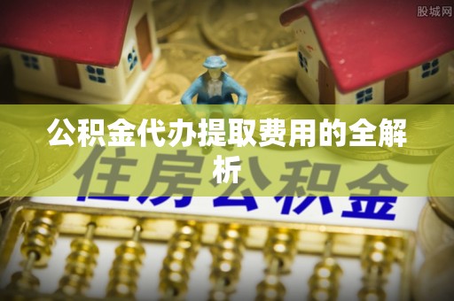 靖远公积金代办提取费用的全解析