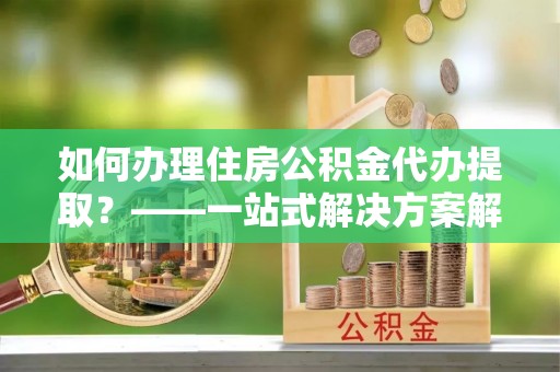 靖远如何办理住房公积金代办提取？——一站式解决方案解析