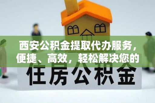 靖远西安公积金提取代办服务，便捷、高效，轻松解决您的资金需求