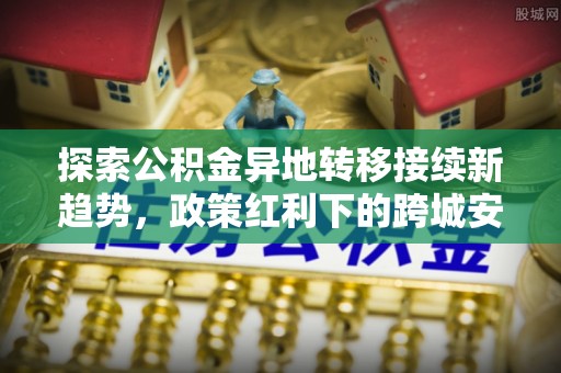 靖远探索公积金异地转移接续新趋势，政策红利下的跨城安居梦想