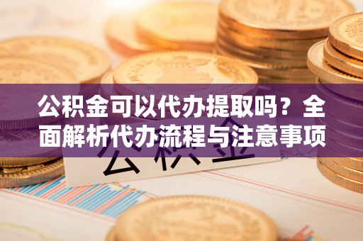 靖远公积金可以代办提取吗？全面解析代办流程与注意事项
