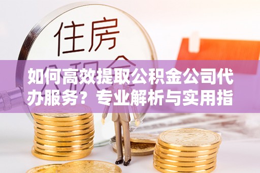靖远如何高效提取公积金公司代办服务？专业解析与实用指南