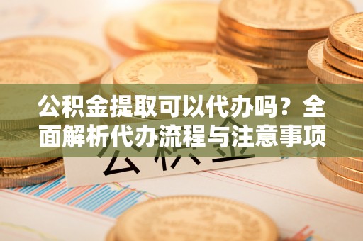 靖远公积金提取可以代办吗？全面解析代办流程与注意事项